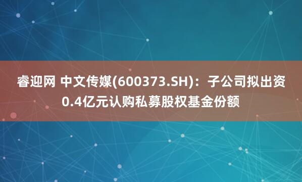睿迎网 中文传媒(600373.SH)：子公司拟出资0.4亿元认购私募股权基金份额