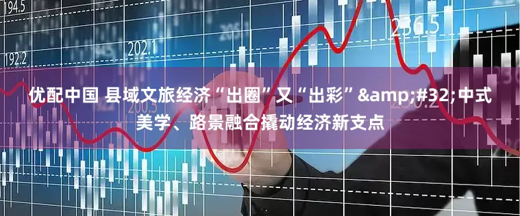 优配中国 县域文旅经济“出圈”又“出彩” 中式美学、路景融合撬动经济新支点