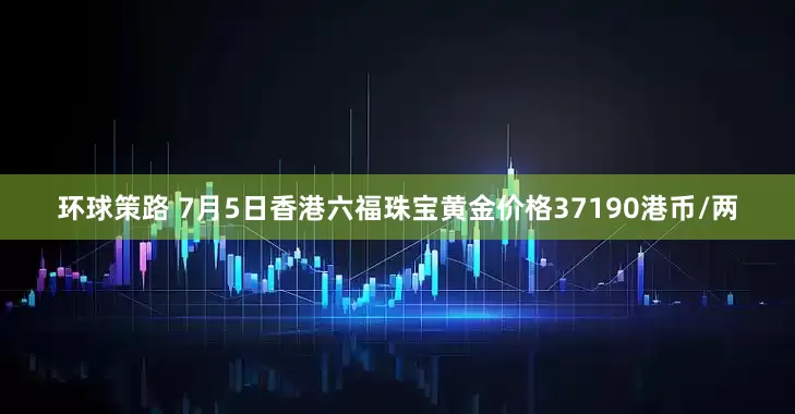 环球策路 7月5日香港六福珠宝黄金价格37190港币/两