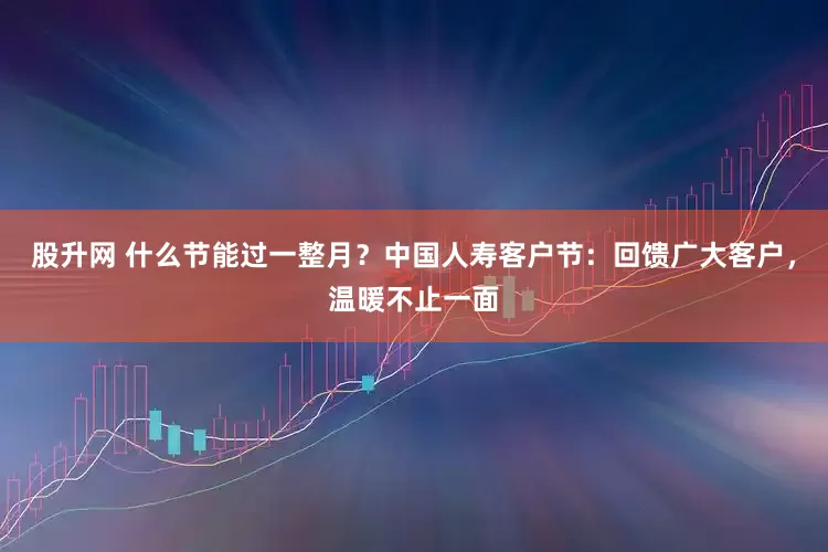 股升网 什么节能过一整月？中国人寿客户节：回馈广大客户，温暖不止一面