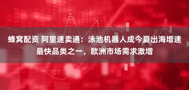蜂窝配资 阿里速卖通：泳池机器人成今夏出海增速最快品类之一，欧洲市场需求激增