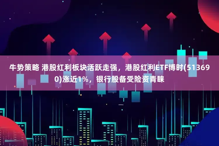 牛势策略 港股红利板块活跃走强，港股红利ETF博时(513690)涨近1%，银行股备受险资青睐