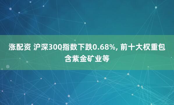 涨配资 沪深300指数下跌0.68%, 前十大权重包含紫金矿业等