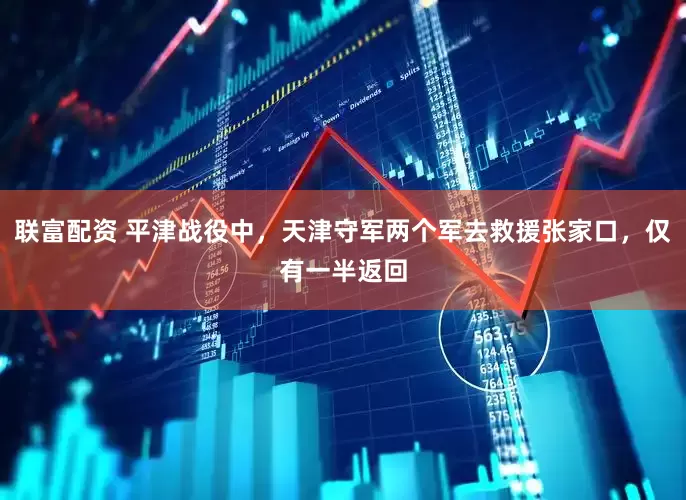 联富配资 平津战役中，天津守军两个军去救援张家口，仅有一半返回