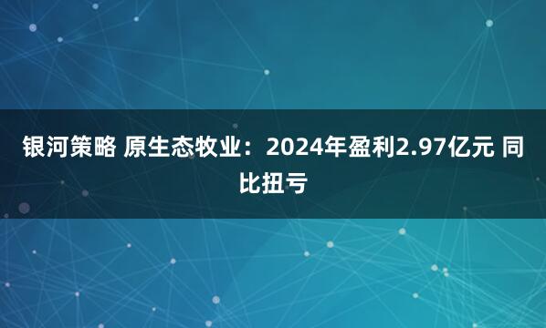 银河策略 原生态牧业：2024年盈利2.97亿元 同比扭亏