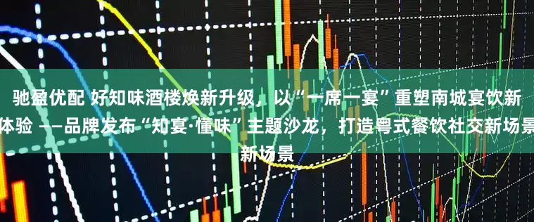 驰盈优配 好知味酒楼焕新升级，以“一席一宴”重塑南城宴饮新体验 ——品牌发布“知宴·懂味”主题沙龙，打造粤式餐饮社交新场景