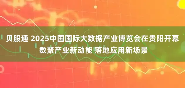 贝股通 2025中国国际大数据产业博览会在贵阳开幕 数聚产业新动能 落地应用新场景
